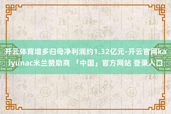 开云体育增多归母净利润约1.32亿元-开云官网kaiyunac米兰赞助商 「中国」官方网站 登录入口