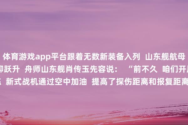 体育游戏app平台跟着无数新装备入列  山东舰航母编队的斗争力  也在阻抑跃升  舟师山东舰肖传玉先容说：  “前不久  咱们开展了集结制空作战演练  新式战机通过空中加油  提高了探伤距离和报复距离  同期  跟着新式导弹驱散舰的加入  编队对海对陆打击、防空反导时刻  愈加种种  作战神色愈加丰富  综配合战智商进一步提高”    5年来  山东舰刷新了  我国航母工作的多个初度  2024年