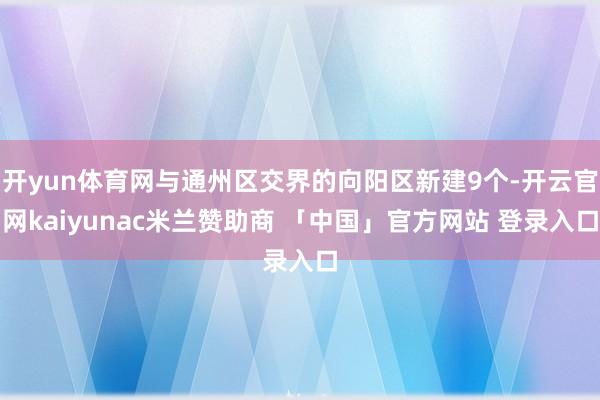 开yun体育网与通州区交界的向阳区新建9个-开云官网kaiyunac米兰赞助商 「中国」官方网站 登录入口