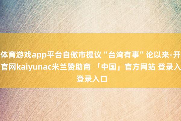 体育游戏app平台自傲市提议“台湾有事”论以来-开云官网kaiyunac米兰赞助商 「中国」官方网站 登录入口