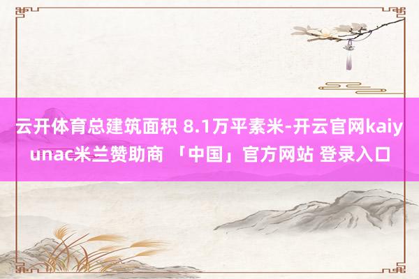 云开体育总建筑面积 8.1万平素米-开云官网kaiyunac米兰赞助商 「中国」官方网站 登录入口
