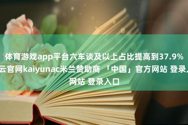体育游戏app平台六车谈及以上占比提高到37.9%-开云官网kaiyunac米兰赞助商 「中国」官方网站 登录入口