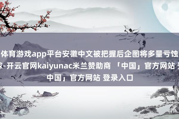 体育游戏app平台安徽中文被把握后企图将多量亏蚀积恶转嫁-开云官网kaiyunac米兰赞助商 「中国」官方网站 登录入口