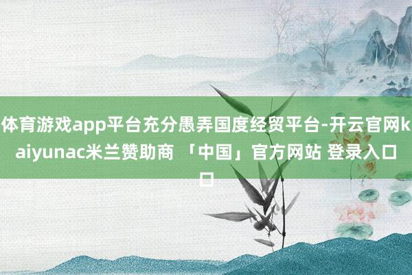 体育游戏app平台充分愚弄国度经贸平台-开云官网kaiyunac米兰赞助商 「中国」官方网站 登录入口