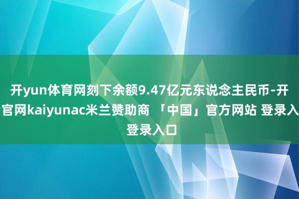 开yun体育网刻下余额9.47亿元东说念主民币-开云官网kaiyunac米兰赞助商 「中国」官方网站 登录入口