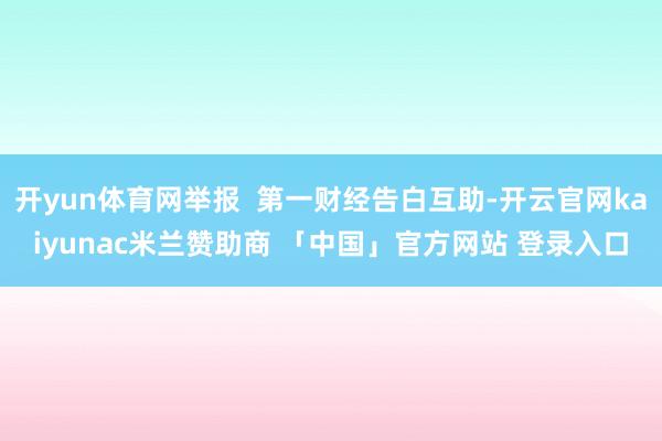 开yun体育网举报 第一财经告白互助-开云官网kaiyunac米兰赞助商 「中国」官方网站 登录入口