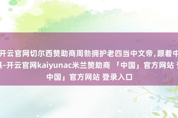 开云官网切尔西赞助商周勃拥护老四当中文帝﹐跟着中文帝登基-开云官网kaiyunac米兰赞助商 「中国」官方网站 登录入口