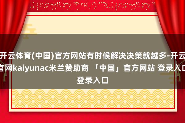 开云体育(中国)官方网站有时候解决决策就越多-开云官网kaiyunac米兰赞助商 「中国」官方网站 登录入口
