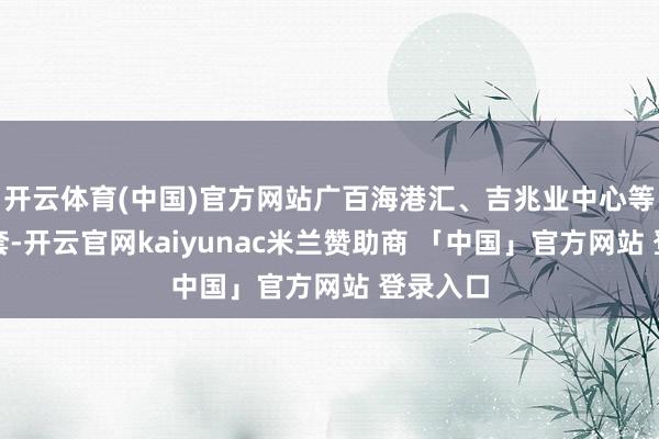 开云体育(中国)官方网站广百海港汇、吉兆业中心等营业配套-开云官网kaiyunac米兰赞助商 「中国」官方网站 登录入口