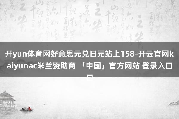 开yun体育网好意思元兑日元站上158-开云官网kaiyunac米兰赞助商 「中国」官方网站 登录入口