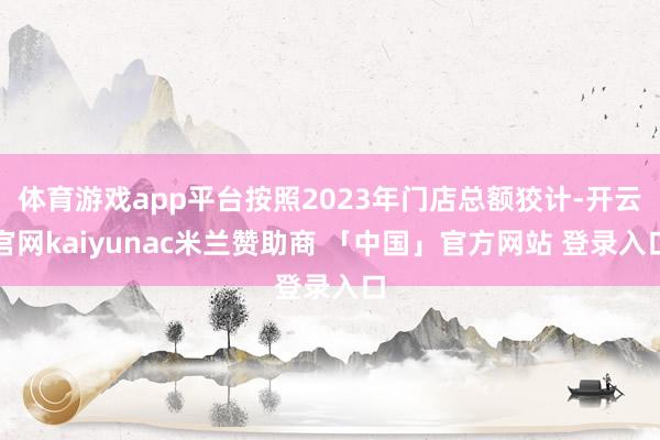 体育游戏app平台按照2023年门店总额狡计-开云官网kaiyunac米兰赞助商 「中国」官方网站 登录入口