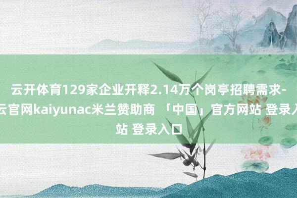 云开体育129家企业开释2.14万个岗亭招聘需求-开云官网kaiyunac米兰赞助商 「中国」官方网站 登录入口