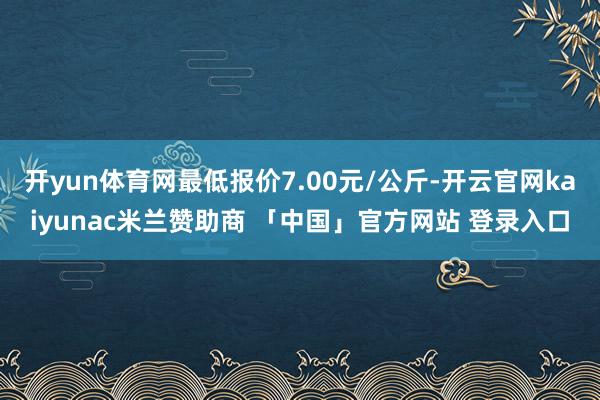 开yun体育网最低报价7.00元/公斤-开云官网kaiyunac米兰赞助商 「中国」官方网站 登录入口