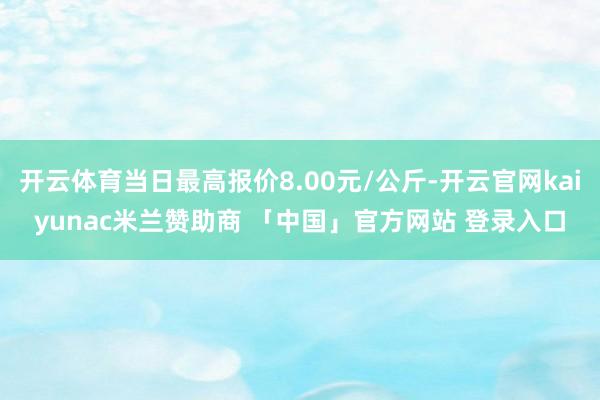 开云体育当日最高报价8.00元/公斤-开云官网kaiyunac米兰赞助商 「中国」官方网站 登录入口