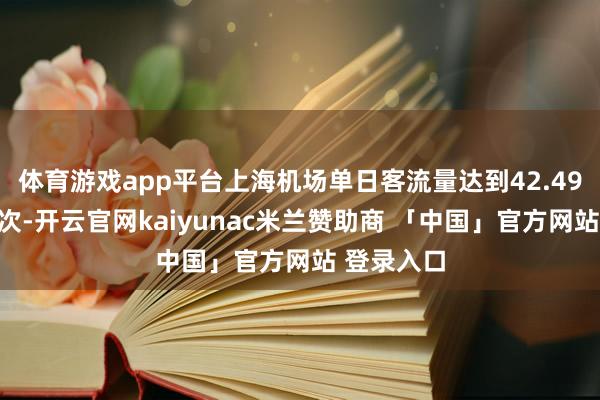 体育游戏app平台上海机场单日客流量达到42.49万东谈主次-开云官网kaiyunac米兰赞助商 「中国」官方网站 登录入口