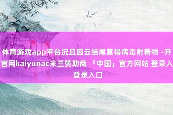 体育游戏app平台况且因云结尾莫得病毒附着物 -开云官网kaiyunac米兰赞助商 「中国」官方网站 登录入口