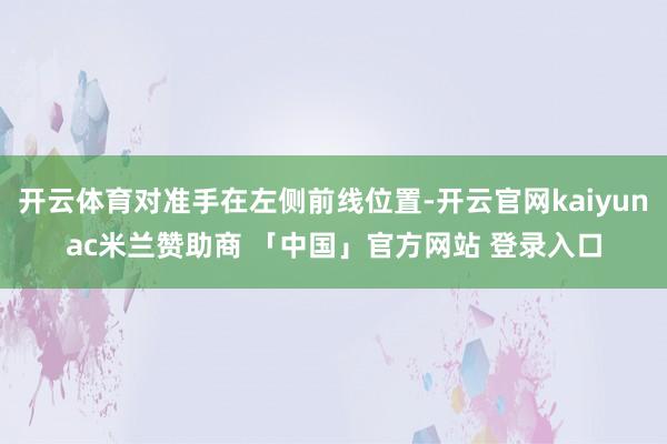开云体育对准手在左侧前线位置-开云官网kaiyunac米兰赞助商 「中国」官方网站 登录入口