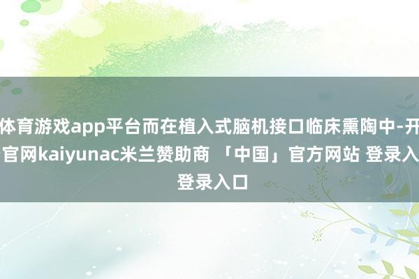 体育游戏app平台而在植入式脑机接口临床熏陶中-开云官网kaiyunac米兰赞助商 「中国」官方网站 登录入口