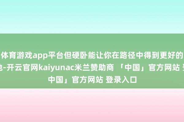 体育游戏app平台但硬卧能让你在路径中得到更好的休息质地-开云官网kaiyunac米兰赞助商 「中国」官方网站 登录入口