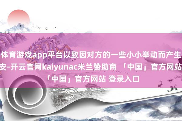 体育游戏app平台以致因对方的一些小小举动而产生慌张和不安-开云官网kaiyunac米兰赞助商 「中国」官方网站 登录入口