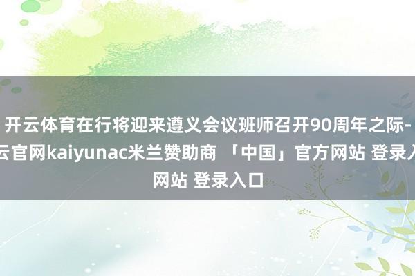 开云体育在行将迎来遵义会议班师召开90周年之际-开云官网kaiyunac米兰赞助商 「中国」官方网站 登录入口