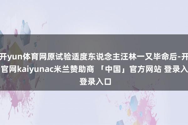 开yun体育网原试验适度东说念主汪林一又毕命后-开云官网kaiyunac米兰赞助商 「中国」官方网站 登录入口
