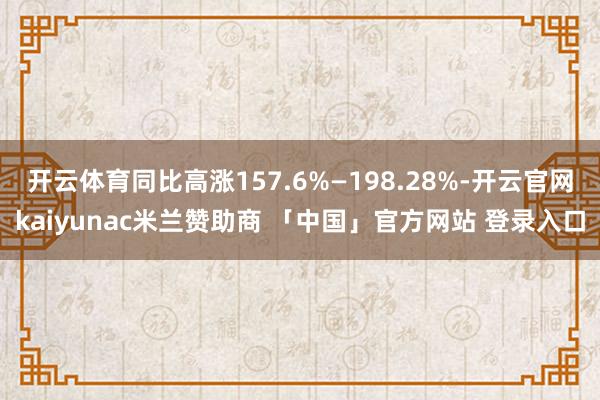开云体育同比高涨157.6%—198.28%-开云官网kaiyunac米兰赞助商 「中国」官方网站 登录入口