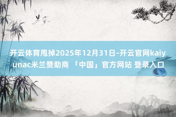 开云体育甩掉2025年12月31日-开云官网kaiyunac米兰赞助商 「中国」官方网站 登录入口