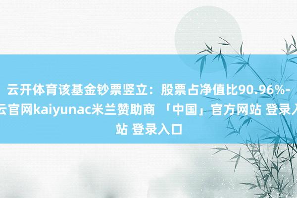 云开体育该基金钞票竖立:股票占净值比90.96%-开云官网kaiyunac米兰赞助商 「中国」官方网站 登录入口