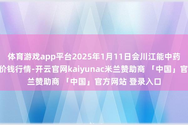 体育游戏app平台2025年1月11日会川江能中药材详尽交易商场价钱行情-开云官网kaiyunac米兰赞助商 「中国」官方网站 登录入口