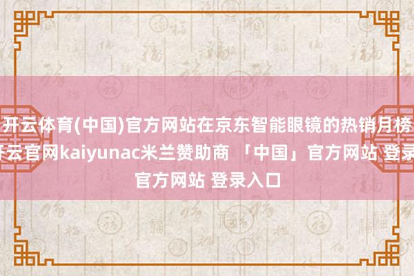 开云体育(中国)官方网站在京东智能眼镜的热销月榜中-开云官网kaiyunac米兰赞助商 「中国」官方网站 登录入口