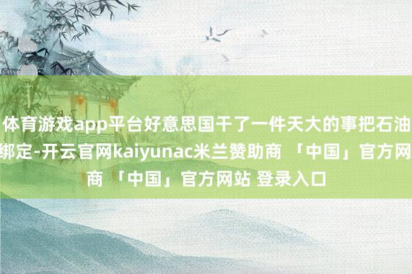 体育游戏app平台好意思国干了一件天大的事把石油跟好意思金绑定-开云官网kaiyunac米兰赞助商 「中国」官方网站 登录入口