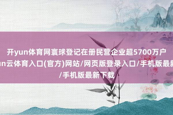 开yun体育网寰球登记在册民营企业超5700万户-开yun云体育入口(官方)网站/网页版登录入口/手机版最新下载