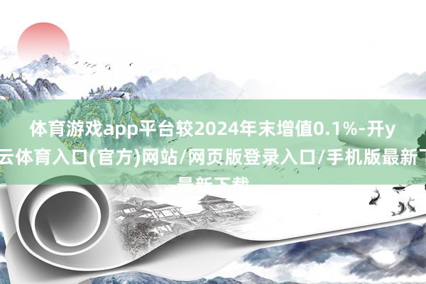 体育游戏app平台较2024年末增值0.1%-开yun云体育入口(官方)网站/网页版登录入口/手机版最新下载