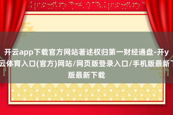 开云app下载官方网站著述权归第一财经通盘-开yun云体育入口(官方)网站/网页版登录入口/手机版最新下载