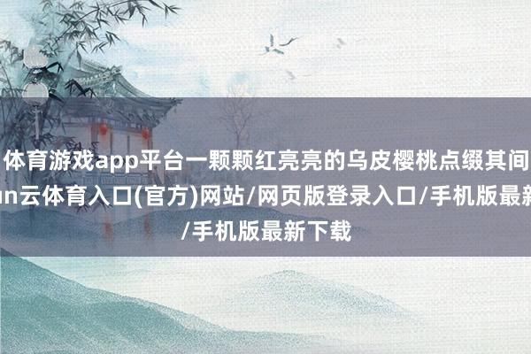 体育游戏app平台一颗颗红亮亮的乌皮樱桃点缀其间-开yun云体育入口(官方)网站/网页版登录入口/手机版最新下载