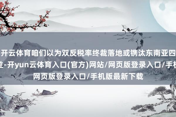 开云体育咱们以为双反税率终裁落地或镌汰东南亚四国产能经济性-开yun云体育入口(官方)网站/网页版登录入口/手机版最新下载