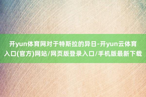 开yun体育网　　对于特斯拉的异日-开yun云体育入口(官方)网站/网页版登录入口/手机版最新下载