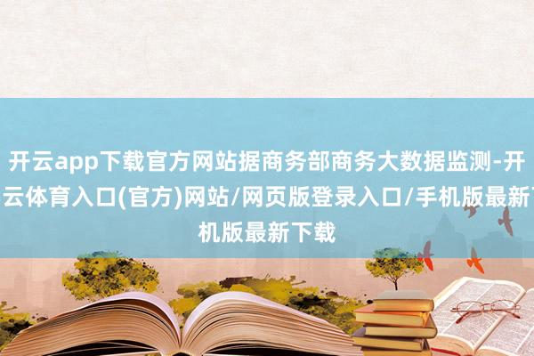 开云app下载官方网站据商务部商务大数据监测-开yun云体育入口(官方)网站/网页版登录入口/手机版最新下载