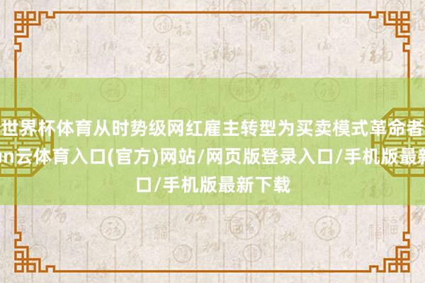 世界杯体育从时势级网红雇主转型为买卖模式革命者-开yun云体育入口(官方)网站/网页版登录入口/手机版最新下载