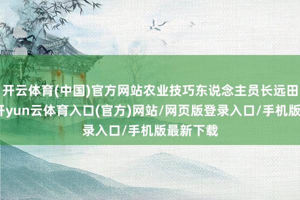 开云体育(中国)官方网站农业技巧东说念主员长远田间地头-开yun云体育入口(官方)网站/网页版登录入口/手机版最新下载