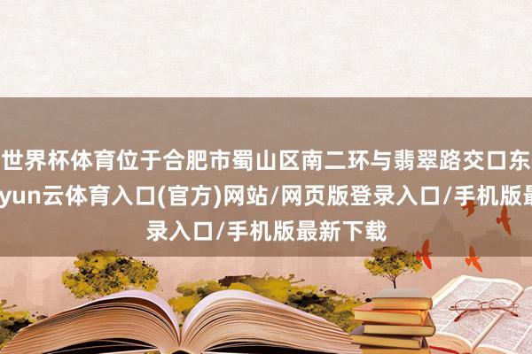 世界杯体育位于合肥市蜀山区南二环与翡翠路交口东北角-开yun云体育入口(官方)网站/网页版登录入口/手机版最新下载