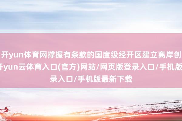 开yun体育网撑握有条款的国度级经开区建立离岸创新基地-开yun云体育入口(官方)网站/网页版登录入口/手机版最新下载