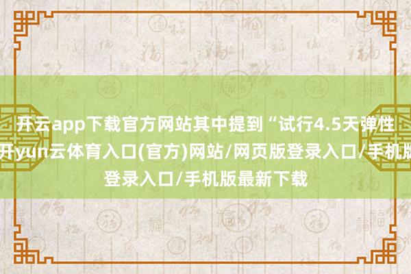 开云app下载官方网站其中提到“试行4.5天弹性使命制”-开yun云体育入口(官方)网站/网页版登录入口/手机版最新下载