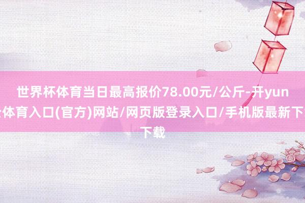 世界杯体育当日最高报价78.00元/公斤-开yun云体育入口(官方)网站/网页版登录入口/手机版最新下载