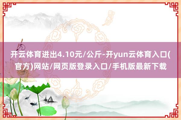 开云体育进出4.10元/公斤-开yun云体育入口(官方)网站/网页版登录入口/手机版最新下载