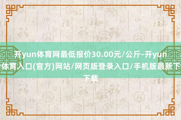 开yun体育网最低报价30.00元/公斤-开yun云体育入口(官方)网站/网页版登录入口/手机版最新下载