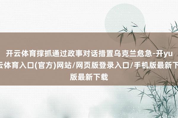 开云体育撑抓通过政事对话措置乌克兰危急-开yun云体育入口(官方)网站/网页版登录入口/手机版最新下载