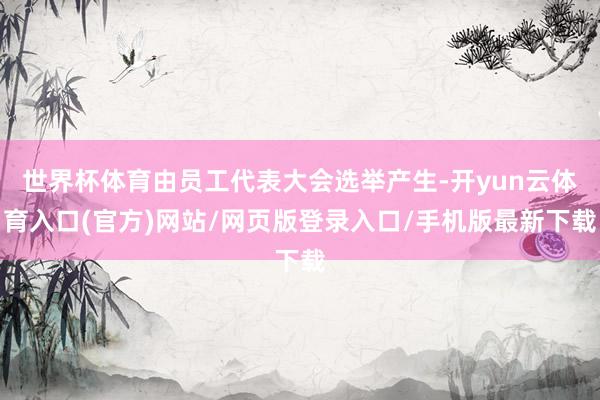 世界杯体育由员工代表大会选举产生-开yun云体育入口(官方)网站/网页版登录入口/手机版最新下载