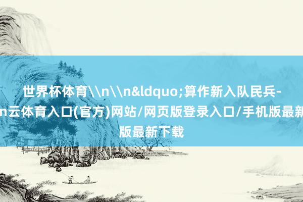 世界杯体育\n\n&ldquo;算作新入队民兵-开yun云体育入口(官方)网站/网页版登录入口/手机版最新下载